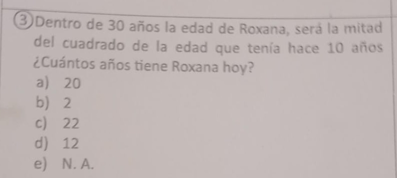 3Dentro de 30 años la edad de Roxana, será la mitad
del cuadrado de la edad que tenía hace 10 años
¿Cuántos años tiene Roxana hoy?
a) 20
b 2
c) 22
d 12
e) N. A.