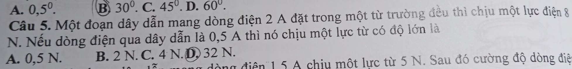 A. 0,5^0. B 30°. C. 45°. D. 60°. 
Câu 5. Một đoạn dây dẫn mang dòng điện 2 A đặt trong một từ trường đều thì chịu một lực điện 8
N. Nếu dòng điện qua dây dẫn là 0,5 A thì nó chịu một lực từ có độ lớn là
A. 0,5 N. B. 2 N. C. 4 N. D. 32 N.
đòng điện 1 5 A chiu một lực từ 5 N. Sau đó cường độ dòng điệ