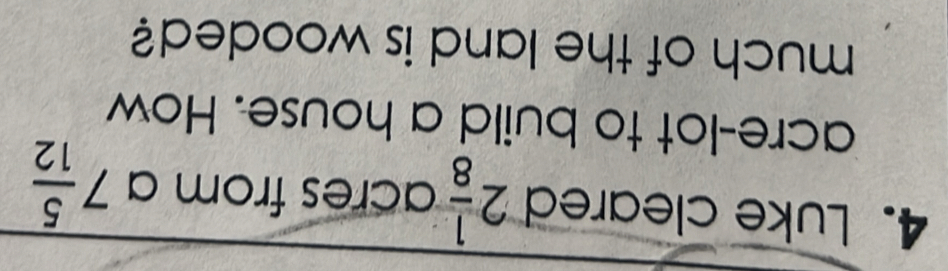 Luke cleared 2 1/8  acres from a 7 5/12 
acre-lot to build a house. How 
much of the land is wooded?