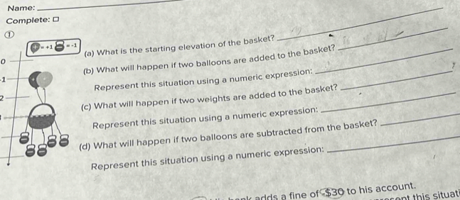 Name: 
_ 
Complete: ≌ 
① 
_ 
0(a) What is the starting elevation of the basket? 
_ 
1(b) What will happen if two balloons are added to the basket? 
y 
2Represent this situation using a numeric expression:_ 
c) What will happen if two weights are added to the basket? 
Represent this situation using a numeric expression:_ 
d) What will happen if two balloons are subtracted from the basket? 
Represent this situation using a numeric expression: 
adds a fine of $30 to his account. 
c e th is situat