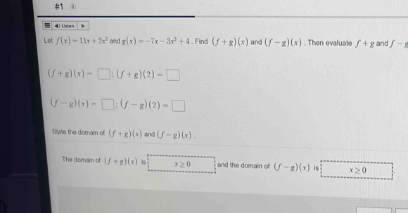 Listen 
Let f(x)=11x+2x^2 and g(x)=-7x-3x^2+4. Find (f+g)(x) and (f-g)(x). Then evaluate f+g and f-g
(f+g)(x)=□; (f+g)(2)=□
(f-g)(x)=□; (f-g)(2)=□
State the domain of (f+g)(x) and (f-g)(x). 
The domain of (f+g)(x) is x≥ 0 and the domain of (f-g)(x) is x≥ 0