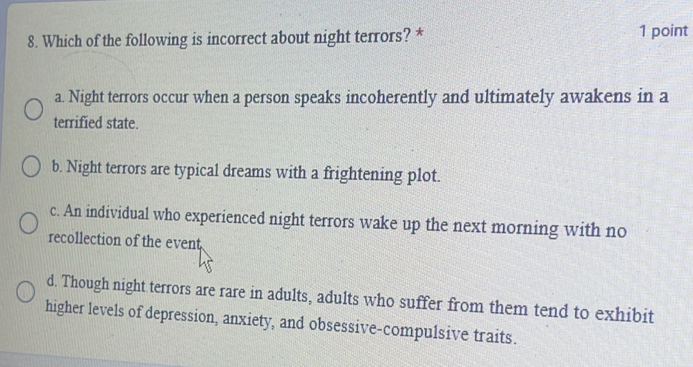 Which of the following is incorrect about night terrors? * 1 point
a. Night terrors occur when a person speaks incoherently and ultimately awakens in a
terrified state.
b. Night terrors are typical dreams with a frightening plot.
c. An individual who experienced night terrors wake up the next morning with no
recollection of the event
d. Though night terrors are rare in adults, adults who suffer from them tend to exhibit
higher levels of depression, anxiety, and obsessive-compulsive traits.