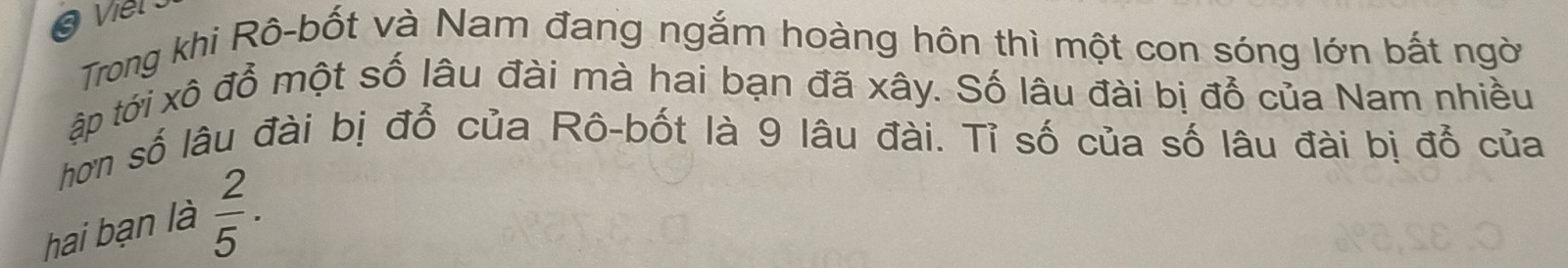 Trong khi Rô-bốt và Nam đang ngắm hoàng hôn thì một con sóng lớn bắt ngời 
ập tới xô đổ một số lâu đài mà hai bạn đã xây. Số lâu đài bị đổ của Nam nhiều 
hơn số lâu đài bị đỗ của Rô-bốt là 9 lâu đài. Tỉ số của số lâu đài bị đổ của 
hai bạn là  2/5 ·