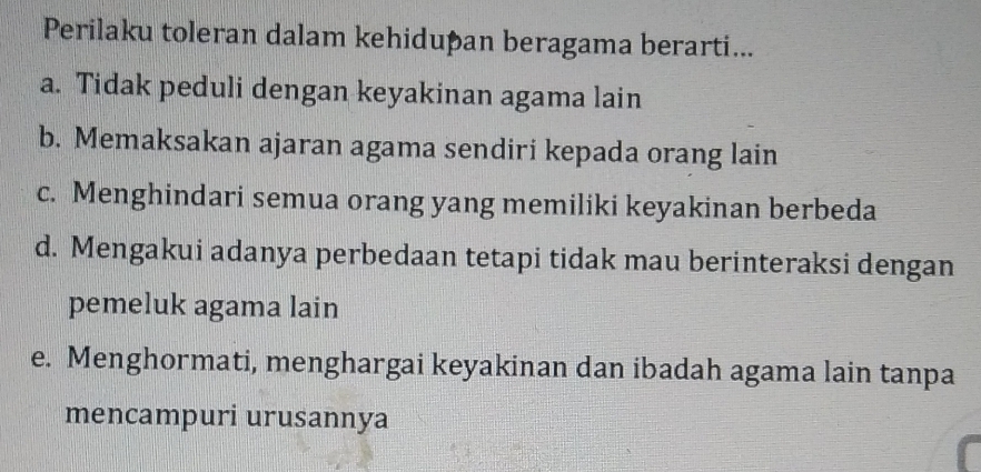 Perilaku toleran dalam kehidupan beragama berarti...
a. Tidak peduli dengan keyakinan agama lain
b. Memaksakan ajaran agama sendiri kepada orang lain
c. Menghindari semua orang yang memiliki keyakinan berbeda
d. Mengakui adanya perbedaan tetapi tidak mau berinteraksi dengan
pemeluk agama lain
e. Menghormati, menghargai keyakinan dan ibadah agama lain tanpa
mencampuri urusannya