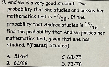 Andrea is a very good student. The
probability that she studies and passes her
mathematics test is 17/20. If the
probability that Andrea studies is 15/16
find the probability that Andrea passes her
mathematics test, given that she has
studied. P(Passes| Studied)
A. 51/64 C. 68/75
B. 61/68 D. 73/78