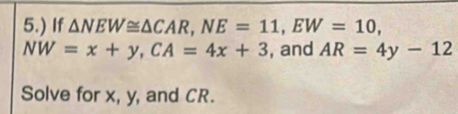 5.) If △ NEW≌ △ CAR, NE=11, EW=10,
NW=x+y, CA=4x+3 , and AR=4y-12
Solve for x, y, and CR.