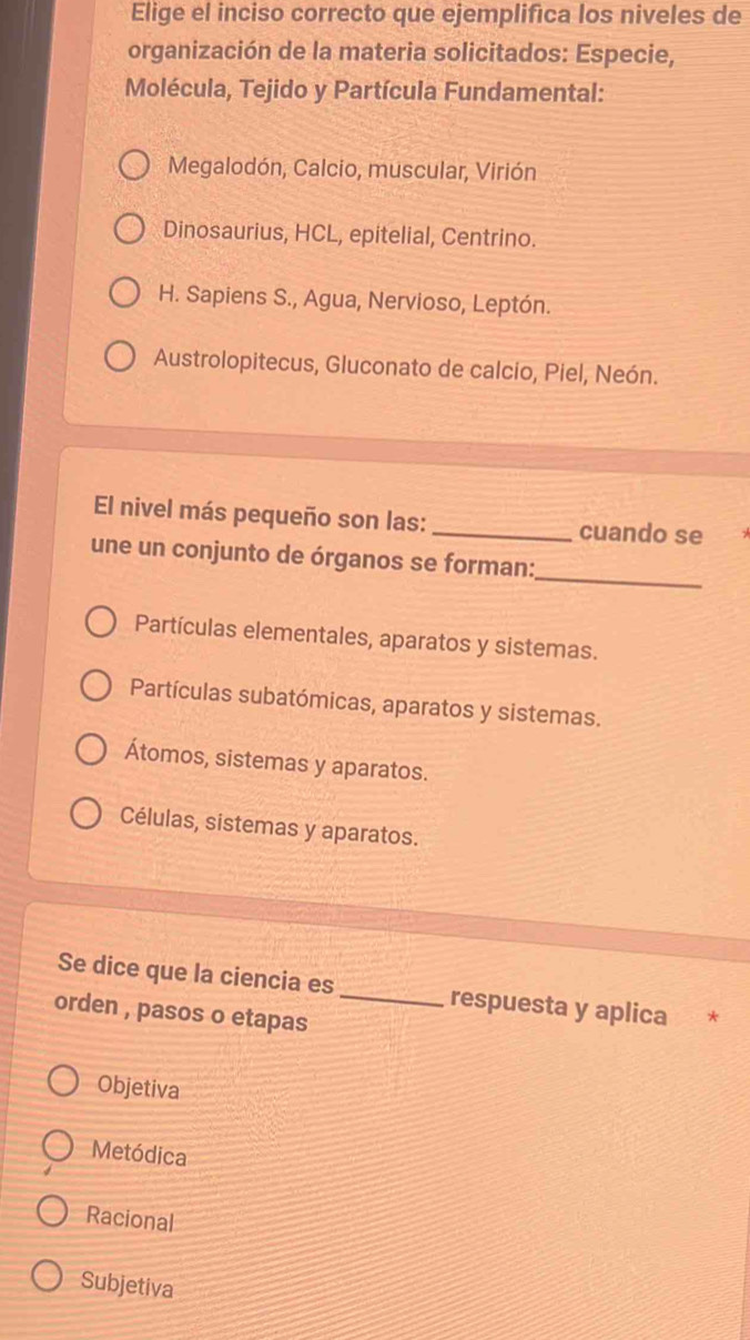 Elige el inciso correcto que ejemplifica los niveles de
organización de la materia solicitados: Especie,
Molécula, Tejido y Partícula Fundamental:
Megalodón, Calcio, muscular, Virión
Dinosaurius, HCL, epitelial, Centrino.
H. Sapiens S., Agua, Nervioso, Leptón.
Austrolopitecus, Gluconato de calcio, Piel, Neón.
El nivel más pequeño son las:_ cuando se
_
une un conjunto de órganos se forman:
Partículas elementales, aparatos y sistemas.
Partículas subatómicas, aparatos y sistemas.
Átomos, sistemas y aparatos.
Células, sistemas y aparatos.
Se dice que la ciencia es respuesta y aplica *
orden , pasos o etapas_
Objetiva
Metódica
Racional
Subjetiva