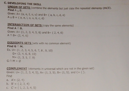 DEVELOPING THE SKILL 
UNION OF SETS (combine the elements but just copy the repeated elements ONCE). 
Find A∪ B. 
Given: A= a,e,I,o,u and B= a,b,c,d,e
A∪ B= a,e,i,o,u,b,c,d
INTERSECTION OF SETS (copy the same elements) 
Find A∩ B, 
Given: A= 1,2,3,4,5,6 and B= 2,4,6
A∩ B= 2,4,6
DISJOINTS SETS (sets with no common element) 
Find G∩ M. 
Ex. U= 1,2,3,4,5,6,7,8,9,10
G= 2,4,6,8,10
M= 1,3,5,7,9
∩ M=varnothing
COMPLEMENT (elements in universal which are not in the given set) 
Given: U= 1,2,3,4,5 , A= 1,3,5 , B= 1,5 , and C= ). 
Find 
a. A'= 2,4
b. B'= 2,3,4
C. C'= 1,2,3,4,5