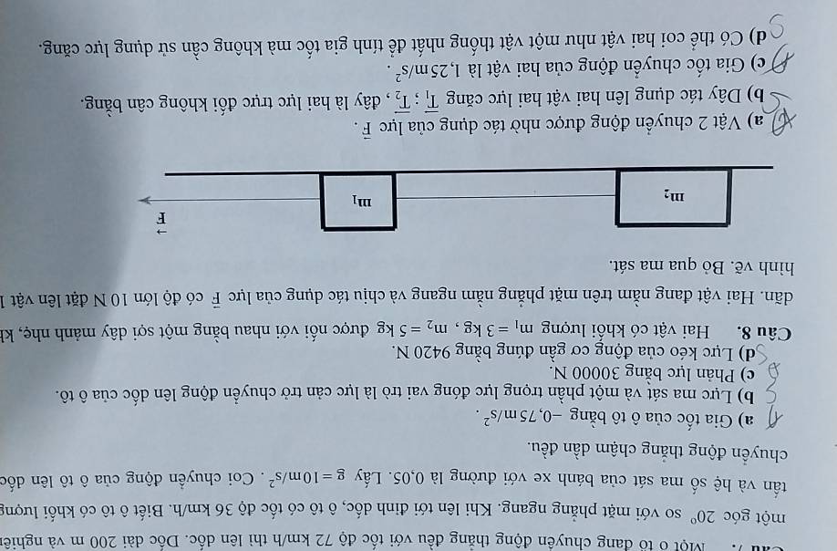 Một ổ tổ đang chuyên động thẳng đều với tốc độ 72 km/h thì lên dốc. Dốc dài 200 m và nghiên
một góc 20° so với mặt phẳng ngang. Khi lên tới đinh dốc, ô tô có tốc độ 36 km/h. Biết ô tô có khối lượng
tấn và hệ số ma sát của bánh xe với đường là 0,05. Lấy g=10m/s^2. Coi chuyển động của ô tô lên dốc
chuyển động thắng chậm dần đều.
a) Gia tốc của ô tô bằng -0, 75m/s^2.
b) Lực ma sát và một phần trọng lực đóng vai trò là lực cản trở chuyển động lên dốc của ô tô.
c) Phản lực bằng 30000 N.
d) Lực kéo của động cơ gần đúng bằng 9420 N.
Câu 8. Hai vật có khối lượng m_1=3kg, m_2=5kg được nối với nhau bằng một sợi dây mảnh nhẹ, kh
dãn. Hai vật đang nằm trên mặt phẳng nằm ngang và chịu tác dụng của lực vector F có độ lớn 10 N đặt lên vật 1
hình vẽ. Bỏ qua ma sát.
vector F
m_2
m_1
a) Vật 2 chuyển động được nhờ tác dụng của lực vector F.
b) Dây tác dụng lên hai vật hai lực căng overline T_1; overline T_2 , đây là hai lực trực đối không cân bằng.
c) Gia tốc chuyển động của hai vật là 1, 25m/s^2. 
d) Có thể coi hai vật như một vật thống nhất để tính gia tốc mà không cần sử dụng lực căng.