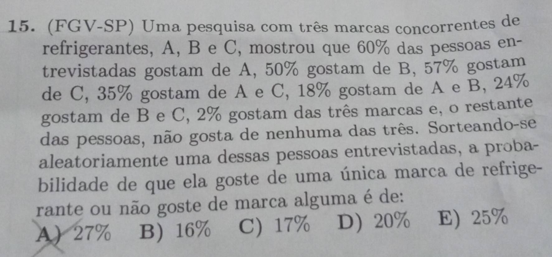 (FGV-SP) Uma pesquisa com três marcas concorrentes de
refrigerantes, A, B e C, mostrou que 60% das pessoas en-
trevistadas gostam de A, 50% gostam de B, 57% gostam
de C, 35% gostam de A e C, 18% gostam de A e B, 24%
gostam de B e C, 2% gostam das três marcas e, o restante
das pessoas, não gosta de nenhuma das três. Sorteando-se
aleatoriamente uma dessas pessoas entrevistadas, a proba-
bilidade de que ela goste de uma única marca de refrige-
rante ou não goste de marca alguma é de:
A 27% B 16% C) 17% D 20% E) 25%