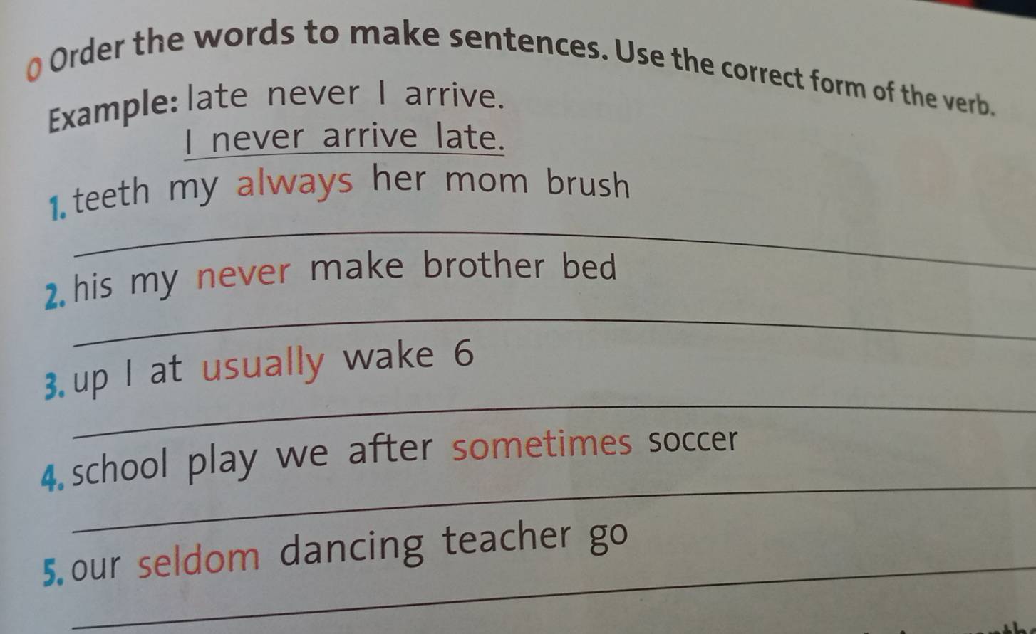 Order the words to make sentences. Use the correct form of the verb. 
Example: late never I arrive. 
I never arrive late. 
_ 
1 teeth my always her mom brush 
_ 
2. his my never make brother bed 
_ 
3. up I at usually wake 6
_ 
4.school play we after sometimes soccer 
_ 
5 our seldom dancing teacher go