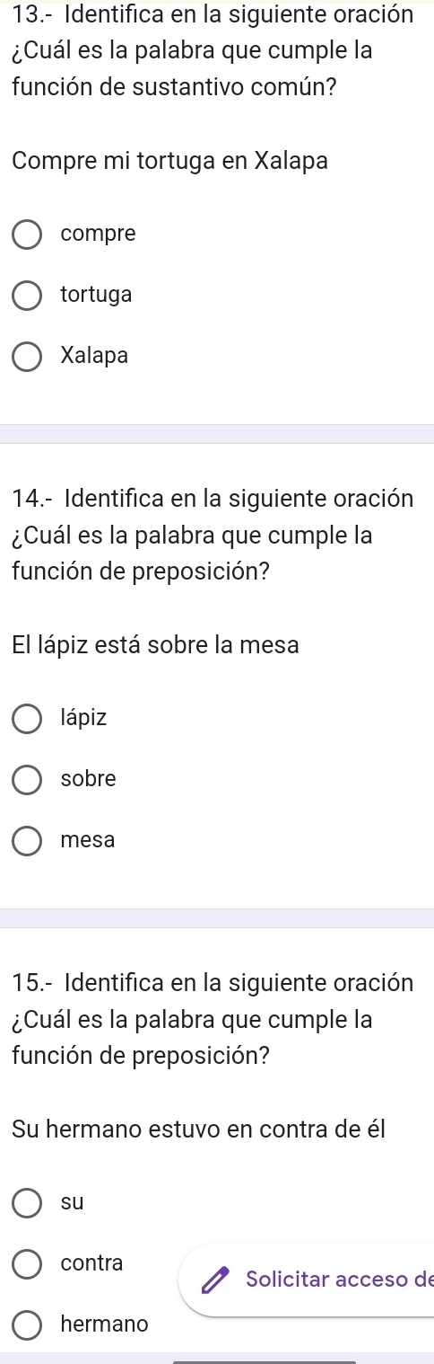 13.- Identifica en la siguiente oración
¿Cuál es la palabra que cumple la
función de sustantivo común?
Compre mi tortuga en Xalapa
compre
tortuga
Xalapa
14.- Identifica en la siguiente oración
¿Cuál es la palabra que cumple la
función de preposición?
El lápiz está sobre la mesa
lápiz
sobre
mesa
15.- Identifica en la siguiente oración
¿Cuál es la palabra que cumple la
función de preposición?
Su hermano estuvo en contra de él
su
contra
Solicitar acceso de
hermano