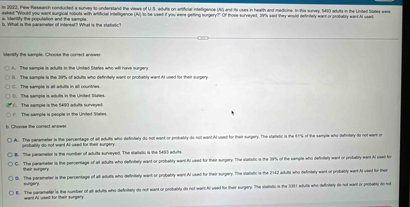 In 2022, Pew Research conducted a survey to understand the views of U.S. adults on artificial intelligence (AI) and its uses in health and medicine. In this survey, 5493 adults in the United States were
asked "Would you want surgical robots with artificial intelligence (AI) to be used if you were getting surgery?" Of those surveyed, 39% said they would definitely want or probably want Al used.
a. Identify the population and the sample.
b. What is the parameter of interest? What is the statistic?
Identify the sample. Choose the correct answer.
A. The sample is adults in the United States who will have surgery.
B. The sample is the 39% of adults who definitely want or probably want Al used for their surgery.
C. The sample is all adults in all countries.
D. The sample is adults in the United States.
E. The sample is the 5493 adults surveyed.
F. The sample is people in the United States.
b. Choose the correct answer.
A. The parameter is the percentage of all adults who definitely do not want or probably do not want Al used for their surgery. The statistic is the 61% of the sample who definitely do not want or
probably do not want AI used for their surgery.
B. The parameter is the number of adults surveyed. The statistic is the 5493 adults.
C. The parameter is the percentage of all adults who definitely want or probably want Al used for their surgery. The statistic is the 39% of the sample who definitely want or probably want Al used for
their surgery.
D. The parameter is the percentage of all adults who definitely want or probably want Al used for their surgery. The statistic is the 2142 adults who definitely want or probably want Al used for their
surgery.
E. The parameter is the number of all adults who definitely do not want or probably do not want Al used for their surgery. The statistic is the 3351 adults who definitely do not want or probably do not
want Al used for their surgery.