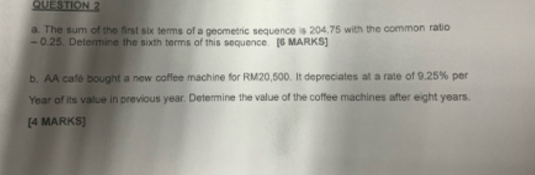 The sum of the first six terms of a geometric sequence is 204,75 with the common ratio
- 0.25. Determine the sixth terms of this sequence. [6 MARKS] 
b. AA cafe bought a new coffee machine for RM20,500. It depreciates alt a rate of 9.25% per
Year of its value in previous year. Determine the value of the coffee machines after eight years. 
[4 MARKS]