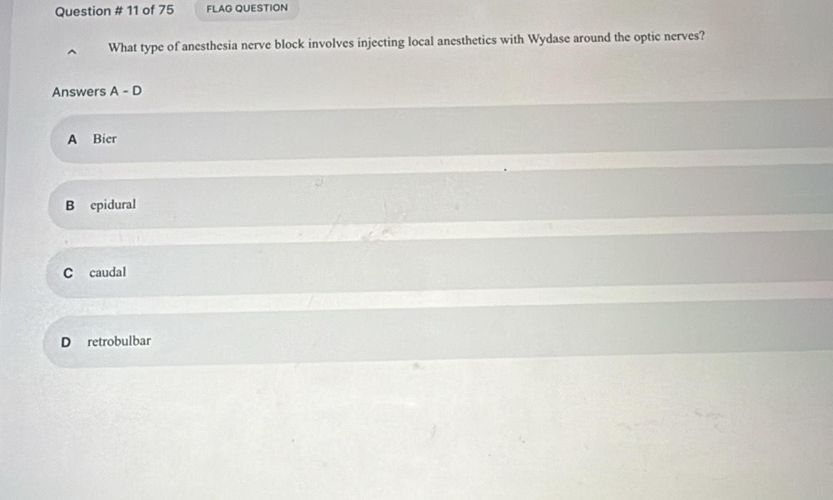 Question # 11 of 75 FLAG QUESTION
What type of anesthesia nerve block involves injecting local anesthetics with Wydase around the optic nerves?
Answers A-D
A Bier
B epidural
C caudal
D retrobulbar