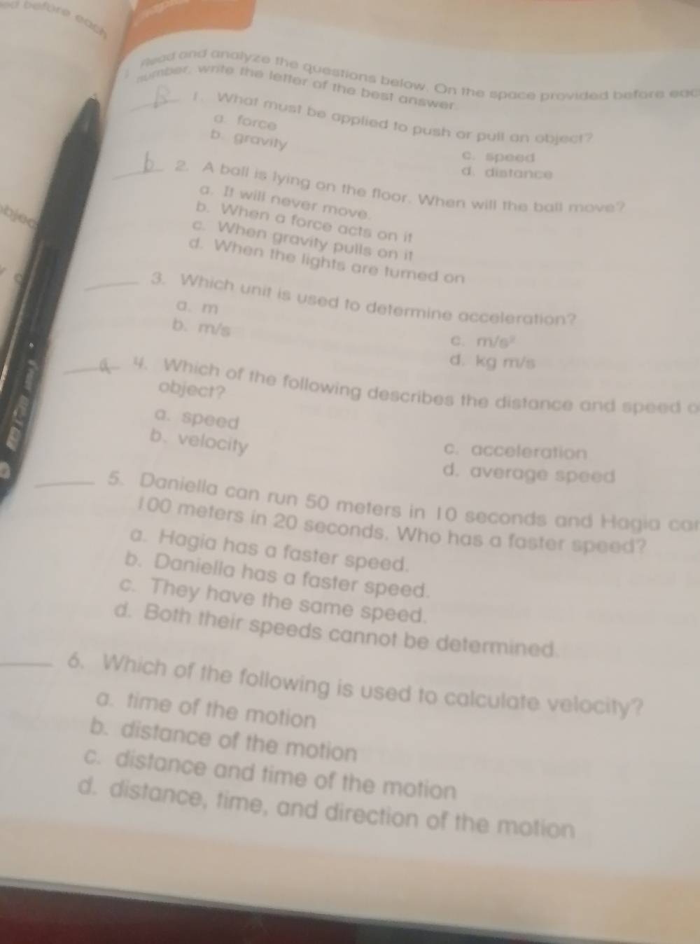 before eat 
: Read and analyze the questions below. On the space provided before eac
_number, write the letter of the best answer
1 . What must be applied to push or pull an object?
a. force
b. gravity
c. speed
d. distance
_2. A ball is lying on the floor. When will the ball move?
a. It will never move.
bjed
b. When a force acts on it
c. When gravity pulls on it
d. When the lights are turned on
_3. Which unit is used to determine acceleration?
a. m
b. m/s
C. m/s^2
d. kg m/s
_ 4. Which of the following describes the distance and speed o
object?
a. speed
b. velocity
c. acceleration
d. average speed
_5. Daniella can run 50 meters in 10 seconds and Hagia ca
100 meters in 20 seconds. Who has a faster speed?
a. Hagia has a faster speed.
b. Daniella has a faster speed.
c. They have the same speed.
d. Both their speeds cannot be determined.
_6. Which of the following is used to calculate velocity?
a. time of the motion
b. distance of the motion
c. distance and time of the motion
d. distance, time, and direction of the motion