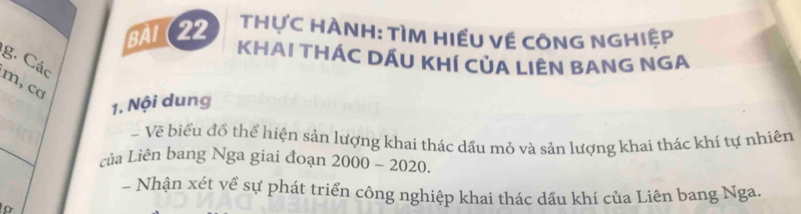 BàI (22 THựC HÀNH: TÌM HIẾU Về CÔNG NGHIệp 
KHAI THÁC DÁU KHÍ CủA LIÊN BANG NGA 
g. Các 
m, co 
1. Nội dung 
- Vẽ biểu đồ thể hiện sản lượng khai thác dầu mỏ và sản lượng khai thác khí tự nhiên 
của Liên bang Nga giai đoạn 2000-2020. 
- Nhận xét về sự phát triển công nghiệp khai thác dầu khí của Liên bang Nga.