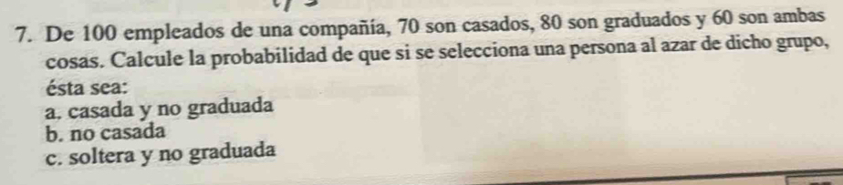 De 100 empleados de una compañía, 70 son casados, 80 son graduados y 60 son ambas
cosas. Calcule la probabilidad de que si se selecciona una persona al azar de dicho grupo,
ésta sea:
a. casada y no graduada
b. no casada
c. soltera y no graduada