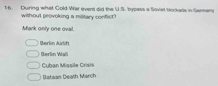 During what Cold War event did the U.S. bypass a Soviet blockade in Germany
without provoking a military conflict?
Mark only one oval.
Berlin Airlift
Berlin Wall
Cuban Missile Crisis
Bataan Death March