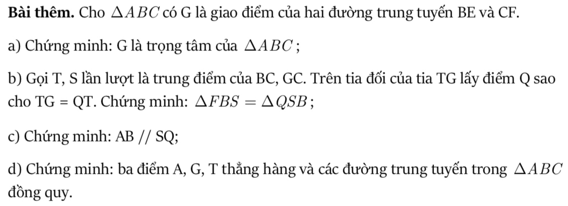 Bài thêm. Cho △ ABC có G là giao điểm của hai đường trung tuyến BE và CF. 
a) Chứng minh: G là trọng tâm của △ ABC : 
b) Gọi T, S lần lượt là trung điểm của BC, GC. Trên tia đối của tia TG lấy điểm Q sao 
cho TG=QT. Chứng minh: △ FBS=△ QSB; 
c) Chứng minh: AB//SQ; 
d) Chứng minh: ba điểm A, G, T thẳng hàng và các đường trung tuyến trong △ ABC
đồng quy.