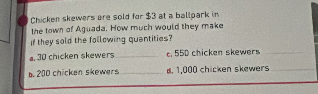 Chicken skewers are sold for $3 at a ballpark in
the town of Aguada. How much would they make
if they sold the following quantities?
30 chicken skewers _c. 550 chicken skewers
b. 200 chicken skewers_ d. 1,000 chicken skewers
_