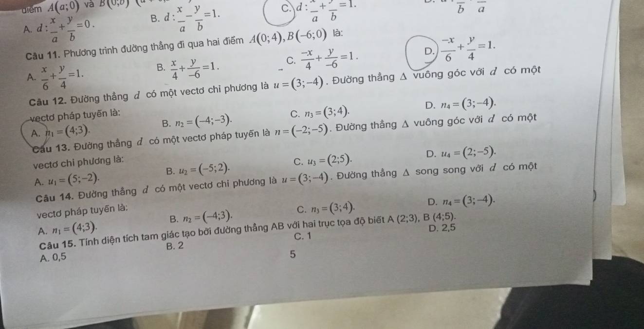 diểm A(a;0) và B(0,0) (a+
A. d :  x/a + y/b =0.
B. d: x/a - y/b =1.
c. d: x/a + y/b =1.
overline boverline a
Câu 11. Phương trình đường thẳng đi qua hai điểm A(0;4),B(-6;0) là:
B.  x/4 + y/-6 =1.
C.  (-x)/4 + y/-6 =1.
D.  (-x)/6 + y/4 =1.
A.  x/6 + y/4 =1.. Đường thẳng Δ vuông góc với đ có một
Câu 12. Đường thẳng đ có một vectơ chỉ phương là u=(3;-4)
vectơ pháp tuyến là: C. n_3=(3;4).
D. n_4=(3;-4).
B. n_2=(-4;-3).
A. n_1=(4;3). n=(-2;-5).  Đường thẳng Δ v 110 óng góc với d có một
Cầu 13. Đường thẳng đ có một vectơ pháp tuyến là
vectơ chi phương là: C. u_3=(2;5).
D. u_4=(2;-5).
B. u_2=(-5;2).
A. u_1=(5;-2). u=(3;-4). Đường thẳng △ song song với đ có một
Câu 14. Đường thắng đ có một vectơ chi phương là
vectơ pháp tuyến là: C. n_3=(3;4).
D. n_4=(3;-4).
B. n_2=(-4;3).
A. n_1=(4;3). D. 2,5
Câu 15. Tính diện tích tam giác tạo bởi đường thẳng AB với hai trục tọa độ biết A(2;3),B(4;5).
C. 1
B. 2
A. 0,5
5