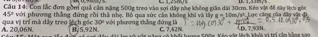 C. 1,25m/s D. 1,33m/s.
Câu 14: Con lắc đơn gồm quả cần nặng 500g treo vào sợi dây nhẹ không giãn dài 30cm. Kéo vật để dây lệch góc
45° với phương thẳng đứng rồi thả nhẹ. Bỏ qua sức cản không khí và lấy g=10m/s^2. Lực căng của dây vật đi
qua vị trí mà dây treo lệch góc 30° với phương thẳng đứng là
A. 20,06N. B. 5,92N. C. 7.42N. D. 7.93N.
ông có khối lưượng 500g, Kéo vật lệch khỏi vi trí cận bằng sao