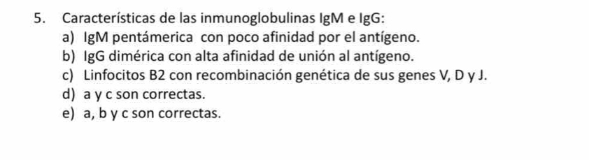 Características de las inmunoglobulinas IgM e IgG:
a) IgM pentámerica con poco afinidad por el antígeno.
b) IgG dimérica con alta afinidad de unión al antígeno.
c) Linfocitos B2 con recombinación genética de sus genes V, D y J.
d) a y c son correctas.
e) a, b y c son correctas.