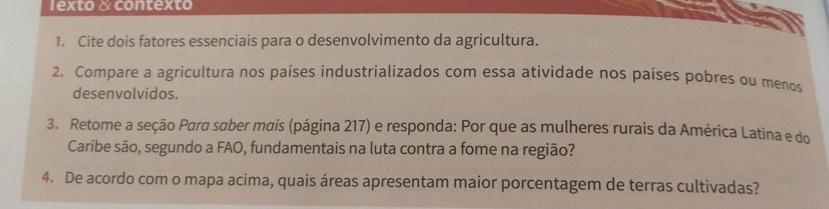 1exto & contexto 
1. Cite dois fatores essenciais para o desenvolvimento da agricultura. 
2. Compare a agricultura nos países industrializados com essa atividade nos países pobres ou menos 
desenvolvidos. 
3. Retome a seção Para saber mais (página 217) e responda: Por que as mulheres rurais da América Latina e do 
Caribe são, segundo a FAO, fundamentais na luta contra a fome na região? 
4. De acordo com o mapa acima, quais áreas apresentam maior porcentagem de terras cultivadas?