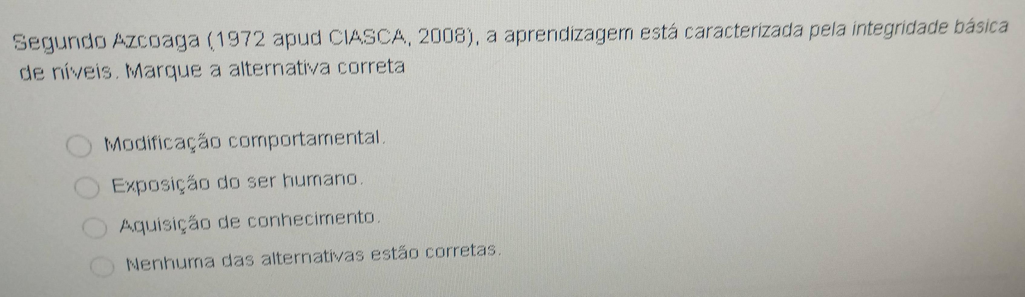 Segundo Azcoaga (1972 apud CIASCA, 2008), a aprendizagem está caracterizada pela integridade básica
de níveis. Marque a alternativa correta
Modificação comportamental.
Exposição do ser humano.
Aquisição de conhecimento.
Nenhuma das alternativas estão corretas.