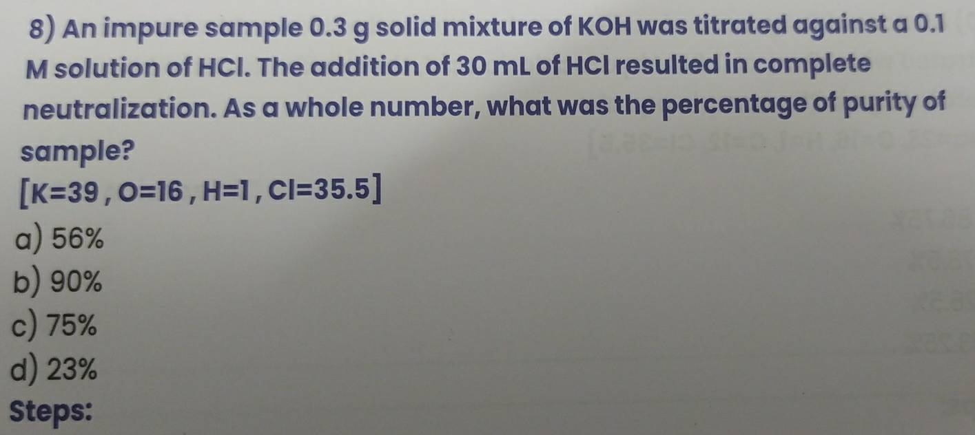 An impure sample 0.3 g solid mixture of KOH was titrated against a 0.1
M solution of HCI. The addition of 30 mL of HCI resulted in complete
neutralization. As a whole number, what was the percentage of purity of
sample?
[K=39,O=16, H=1,CI=35.5]
a) 56%
b) 90%
c) 75%
d) 23%
Steps: