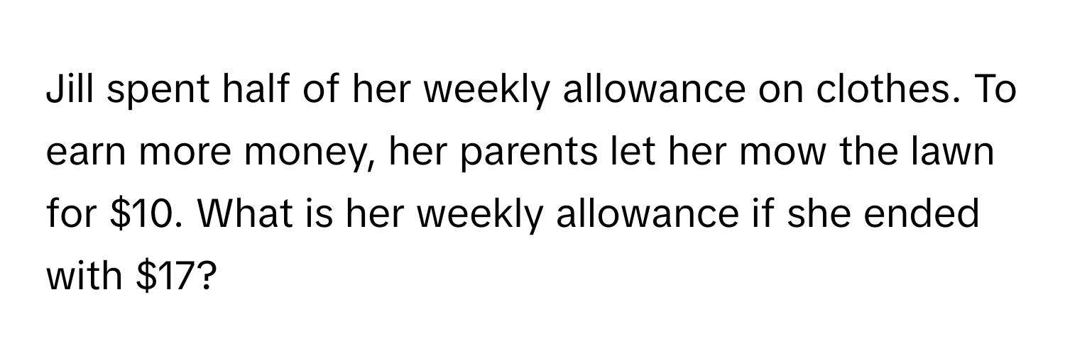 Jill spent half of her weekly allowance on clothes. To earn more money, her parents let her mow the lawn for $10. What is her weekly allowance if she ended with $17?