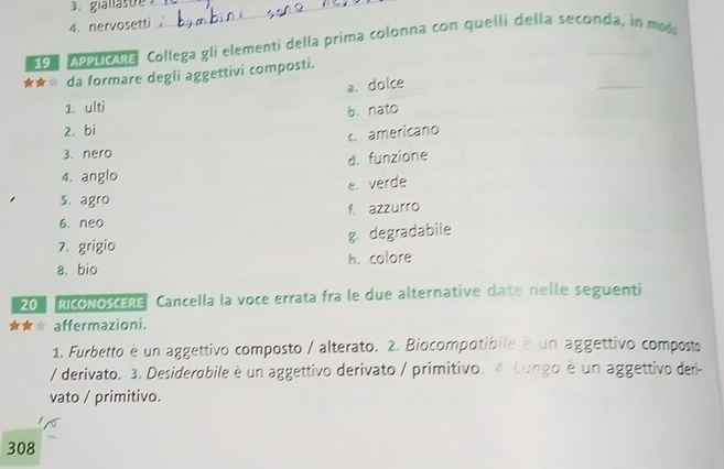 giallästre__
4.nervosetti 
198 Appucare Collega gli elementi della prima colonna con quelli della seconda, in mo
★★ da formare degli aggettivi composti.
a. doice
1. ulti
b. nato
2. bi
C americano
3. nero
d. funzione
4. anglo
e. verde
5. agro
f. azzurro
6. neo
7. grigio g. degradabile
a. bio h. colore
20 RicoNoscERe Cancella la voce errata fra le due alternative date nelle seguenti
affermazioni.
1. Furbetto è un aggettivo composto / alterato. 2. Biocompotibile é un aggettivo composts
/ derivato. 3. Desiderobile è un aggettivo derivato / primitivo. 4. Lungo è un aggettivo deri-
vato / primitivo.
308