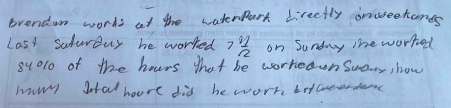 prendon works at the waterpart Lreetly onueetanes 
Last Salurduy he worked 7 21/2  on Sunday The worked 
8u0l0 of the hours that be worreden Suary, how 
hury Jotal houre did he worr betede