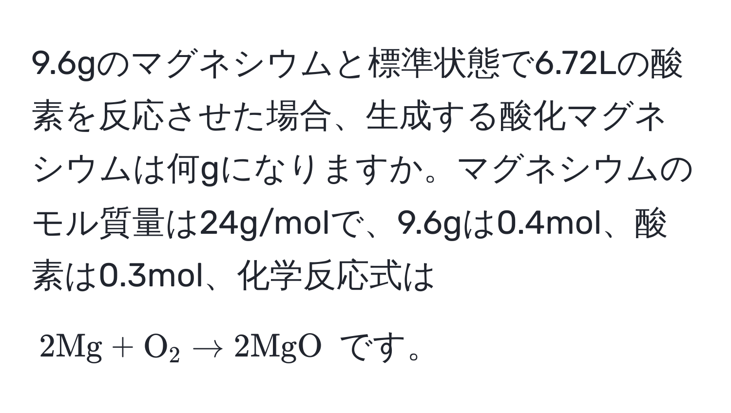 9.6gのマグネシウムと標準状態で6.72Lの酸素を反応させた場合、生成する酸化マグネシウムは何gになりますか。マグネシウムのモル質量は24g/molで、9.6gは0.4mol、酸素は0.3mol、化学反応式は $2Mg + O_2 arrow 2MgO$ です。