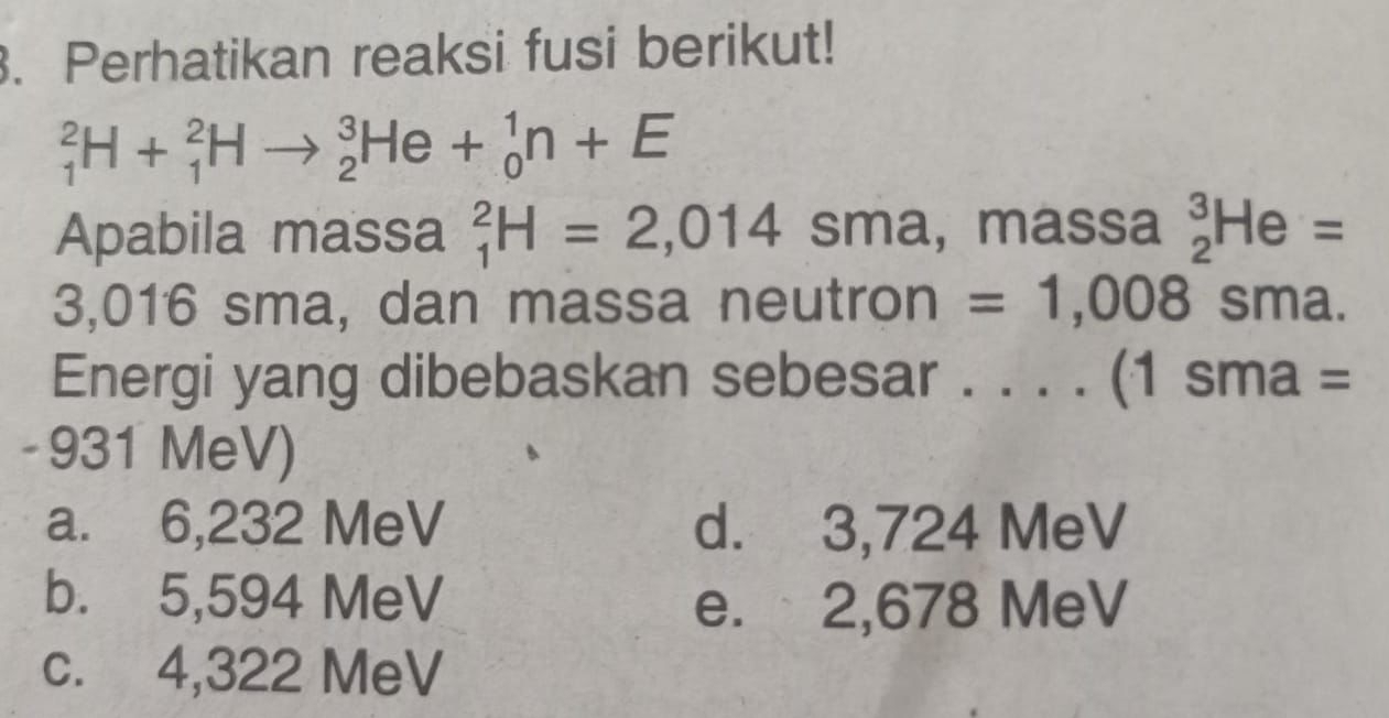 Perhatikan reaksi fusi berikut!
_1^2H+_1^2Hto _2^3He+_0^1n+E
Apabila massa _1^2H=2,014sma, massa _2^3He=
3,016 sma, dan massa neutron = 1,008sma. 
Energi yang dibebaskan sebesar ._ (1sma=
- 931 MeV)
a. 6,232 MeV d. 3,724 MeV
b. 5,594 MeV e. 2,678 MeV
c. 4,322 MeV