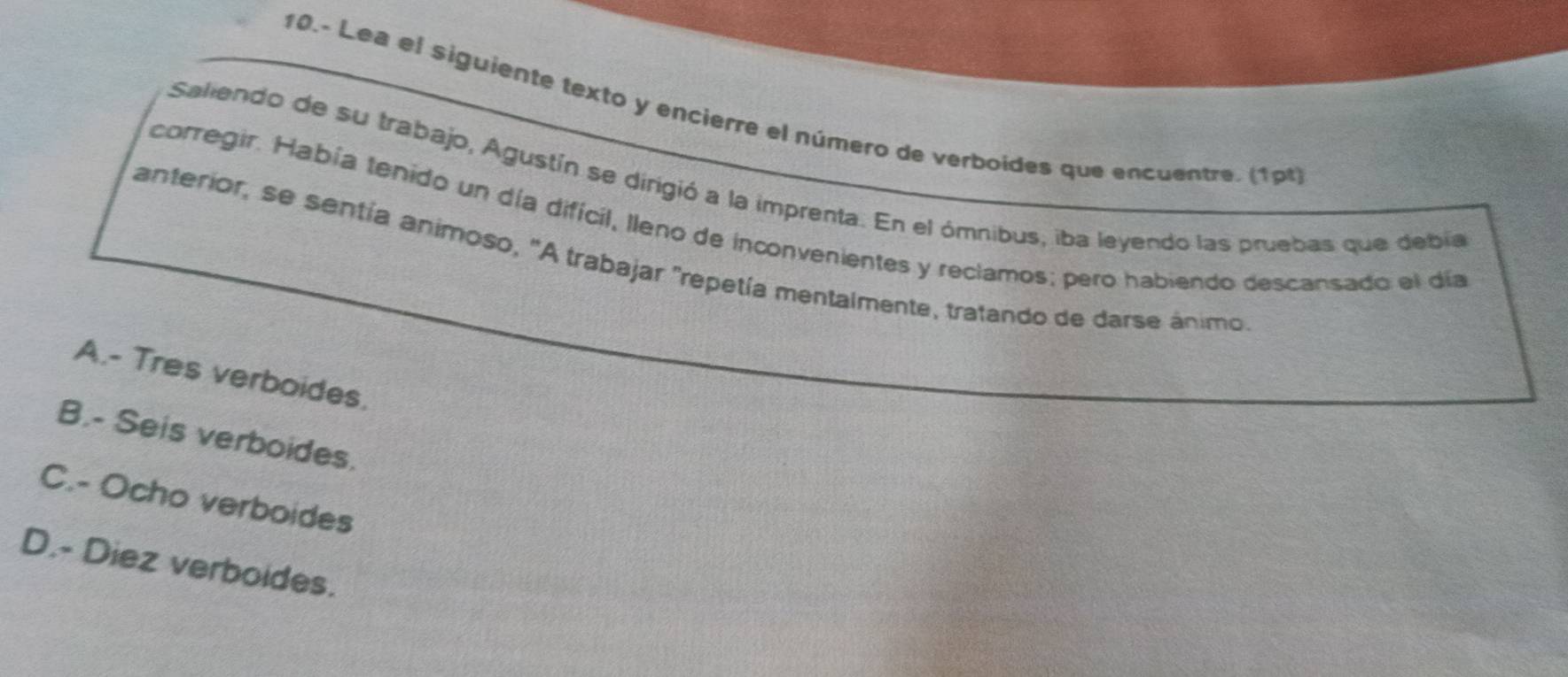 10.- Lea el siguiente texto y encierre el número de verboides que encuentre. (1pt)
Saliendo de su trabajo, Agustín se dirigió a la imprenta. En el ómnibus, iba leyendo las pruebas que debía
corregir. Había tenido un día difícil, lleno de inconvenientes y reclamos; pero habiendo descansado el día
anterior, se sentía animoso, "A trabajar "repetía mentalmente, tratando de darse ánimo
A.- Tres verboides.
B.- Seis verboides.
C.- Ocho verboides
D.- Diez verboides.