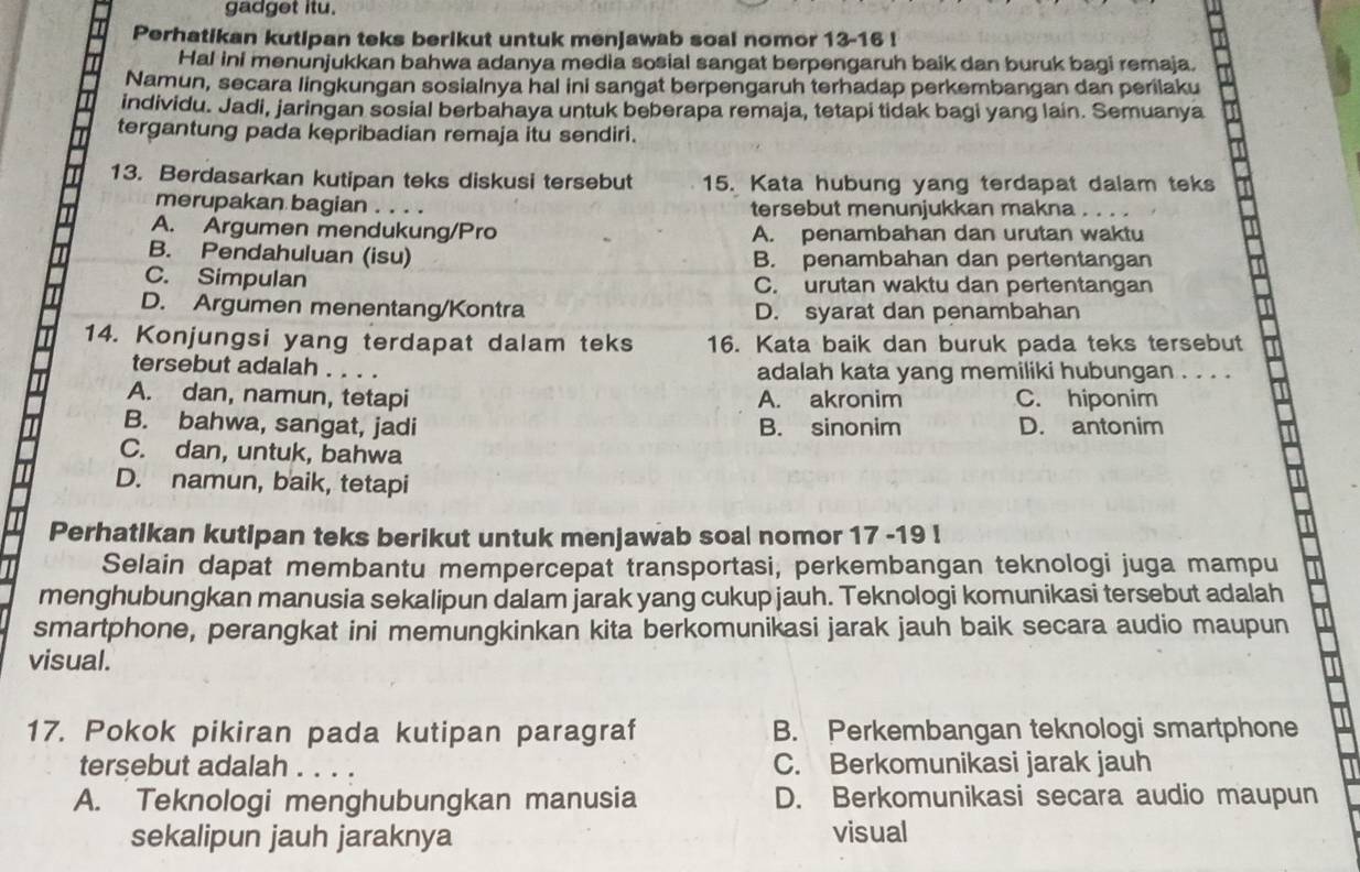 gadget itu.
Perhatikan kutipan teks berikut untuk menjawab soal nomor 13-16 !
Hal ini menunjukkan bahwa adanya media sosial sangat berpengaruh baik dan buruk bagi remaja.
Namun, secara lingkungan sosialnya hal ini sangat berpengaruh terhadap perkembangan dan perilaku
individu. Jadi, jaringan sosial berbahaya untuk beberapa remaja, tetapi tidak bagi yang lain. Semuanya
tergantung pada kepribadian remaja itu sendiri.
13. Berdasarkan kutipan teks diskusi tersebut 15. Kata hubung yang terdapat dalam teks
merupakan bagian . . . . tersebut menunjukkan makna , .
A. Argumen mendukung/Pro A. penambahan dan urutan waktu
B. Pendahuluan (isu) B. penambahan dan pertentangan
C. Simpulan C. urutan waktu dan pertentangan
D. Argumen menentang/Kontra D. syarat dan penambahan
14. Konjungsi yang terdapat dalam teks 16. Kata baik dan buruk pada teks tersebut
tersebut adalah . . . . adalah kata yang memiliki hubungan . . . .
A. dan, namun, tetapi A. akronim C. hiponim
B. bahwa, sangat, jadi B. sinonim D. antonim
C. dan, untuk, bahwa
D. namun, baik, tetapi
Perhatikan kutipan teks berikut untuk menjawab soal nomor 17 -19 !
Selain dapat membantu mempercepat transportasi, perkembangan teknologi juga mampu
menghubungkan manusia sekalipun dalam jarak yang cukup jauh. Teknologi komunikasi tersebut adalah
smartphone, perangkat ini memungkinkan kita berkomunikasi jarak jauh baik secara audio maupun
visual.
17. Pokok pikiran pada kutipan paragraf B. Perkembangan teknologi smartphone
tersebut adalah C. Berkomunikasi jarak jauh
A. Teknologi menghubungkan manusia D. Berkomunikasi secara audio maupun
sekalipun jauh jaraknya visual