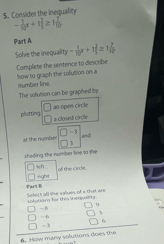 Consider the inequality
- 1/10 x+1 2/5 ≥ 1 7/10 . 
Part A
Solve the inequality - 1/10 x+1 2/5 ≥ 1 7/10 . 
Complete the sentence to describe
how to graph the solution on a
number line.
The solution can be graphed by
□ an open circle
plotting
□ a closed circle
at the number □ -3 and
3
shading the number line to the
left of the circle.
right
Part B
Select all the values of x that are
solutions for this inequality.
-8
ION
3
-6
6
-3
6. How many solutions does the