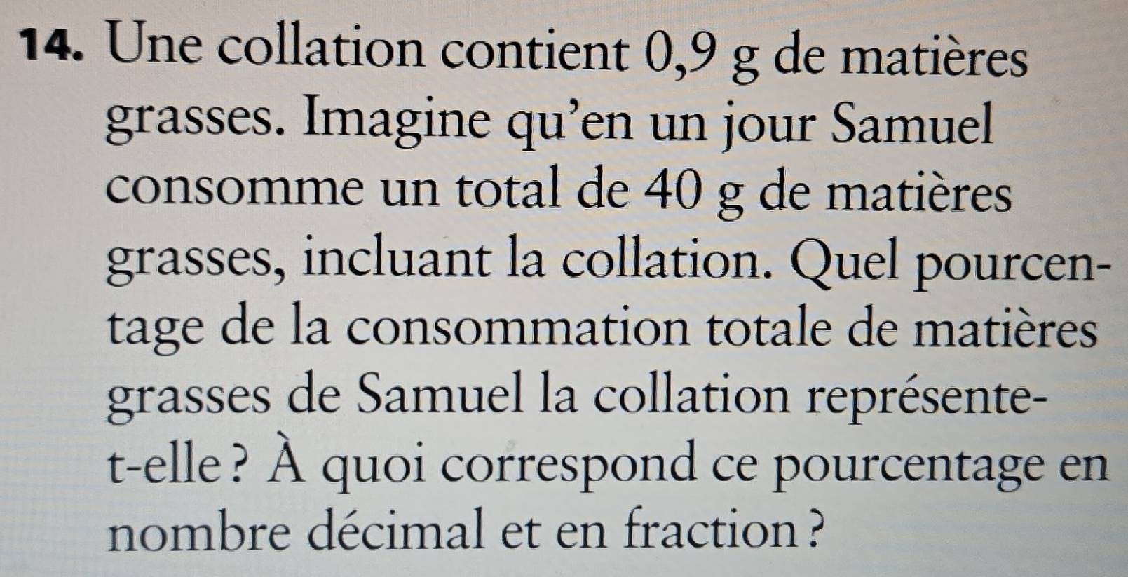 Une collation contient 0,9 g de matières 
grasses. Imagine qu’en un jour Samuel 
consomme un total de 40 g de matières 
grasses, incluant la collation. Quel pourcen- 
tage de la consommation totale de matières 
grasses de Samuel la collation représente- 
t-elle? À quoi correspond ce pourcentage en 
nombre décimal et en fraction ?