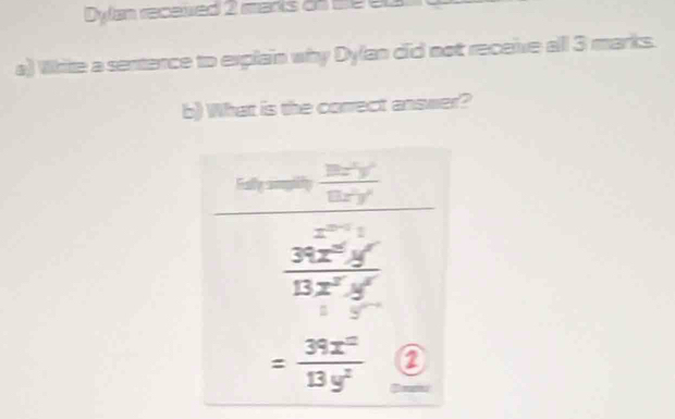 Dylan receued 2 marts on se e 
a) Write a sentence to explain why Dylan did not receive all 3 marks. 
b) What is the correct answer? 
is  8x^2y^2/8xy^2 
2^(2x-1)=
 39x^2y/13x^2y 
= 39x^2/13y^2  2