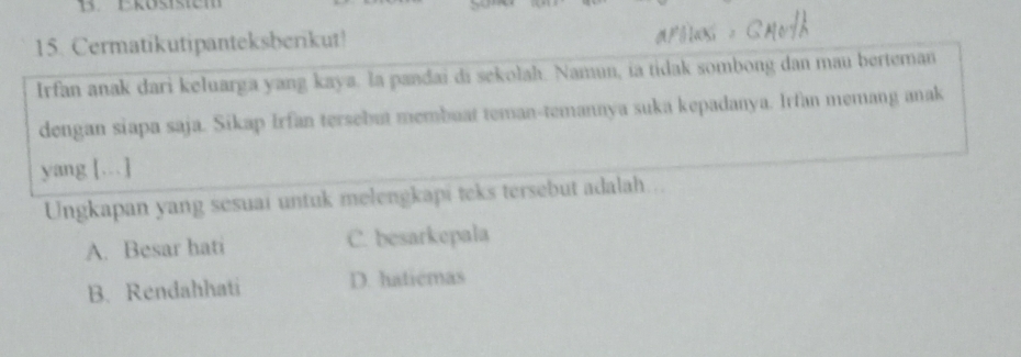 Cermatikutipanteksberikut!
Irfan anak dari keluarga yang kaya. la pandai di sekolah. Namun, ia tidak sombong dan mau berteman
dengan siapa saja. Sikap Irfan tersebut membuat teman-temannya suka kepadanya. Irfan memang anak
yang […]
Ungkapan yang sesuai untuk melengkapi teks tersebut adalah...
A. Besar hati C. besarkepala
B. Rendahhati D. haticmas