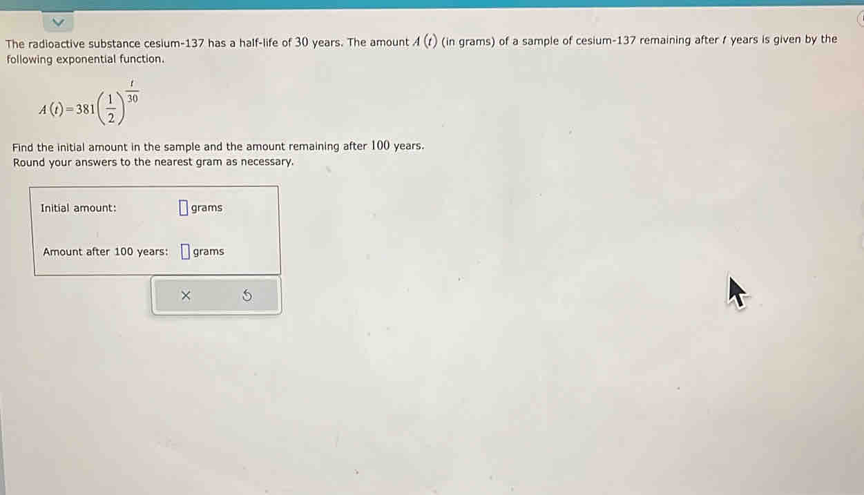 The radioactive substance cesium- 137 has a half-life of 30 years. The amount A(t) (in grams) of a sample of cesium- 137 remaining after / years is given by the 
following exponential function.
A(t)=381( 1/2 )^ t/30 
Find the initial amount in the sample and the amount remaining after 100 years. 
Round your answers to the nearest gram as necessary. 
Initial amount: grams
Amount after 100 years : grams
×
