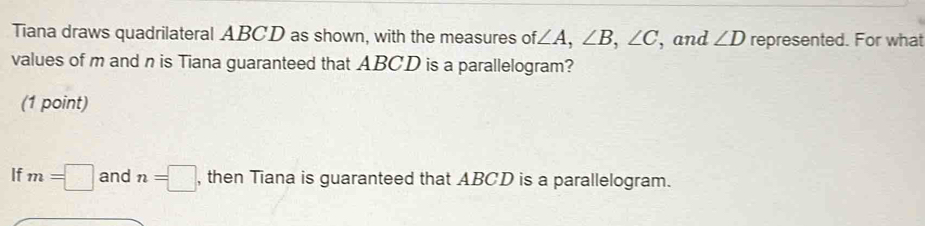 Tiana draws quadrilateral ABCD as shown, with the measures of ∠ A, ∠ B, ∠ C , and ∠ D represented. For what 
values of m and n is Tiana guaranteed that ABCD is a parallelogram? 
(1 point) 
If m=□ and n=□ , then Tiana is guaranteed that ABCD is a parallelogram.