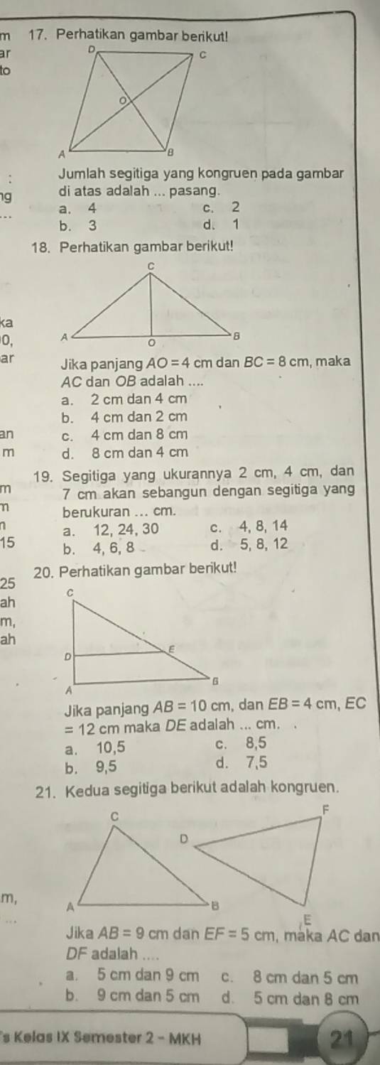 Perhatikan gambar berikut!
ar 
to
Jumlah segitiga yang kongruen pada gambar
g di atas adalah ... pasang.
a. 4 c. 2
b. 3 d. 1
18. Perhatikan gambar berikut!
ka
0, 
ar Jika panjang AO=4 cm dan BC=8cm , maka
AC dan OB adalah ....
a. 2 cm dan 4 cm
b. 4 cm dan 2 cm
an c. 4 cm dan 8 cm
m d. 8 cm dan 4 cm
19. Segitiga yang ukurannya 2 cm, 4 cm, dan
m 7 cm akan sebangun dengan segitiga yang
η berukuran ... cm.
a. 12, 24, 30 c. 4, 8, 14
15 b. 4, 6, 8 d. 5, 8, 12
20. Perhatikan gambar berikut!
25
ah
m,
ah
Jika panjang AB=10cm dan EB=4cm , EC
=12cm maka DE adalah ... cm.
a. 10,5 c. 8, 5
b. 9, 5 d. 7,5
21. Kedua segitiga berikut adalah kongruen.
m, 
Jika AB=9cm dan EF=5cm , máka AC dan
DF adalah ....
a. 5 cm dan 9 cm c. 8 cm dan 5 cm
b. 9 cm dan 5 cm d. 5 cm dan 8 cm
s Kelas IX Semester 2 - MKH 21