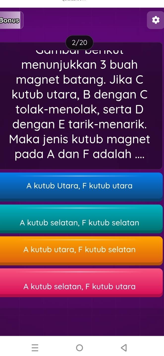 Bonus
2/20
menunjukkan 3 buah
magnet batang. Jika C
kutub utara, B dengan C
tolak-menolak, serta D
dengan E tarik-menarik.
Maka jenis kutub magnet
pada A dan F adalah ....
A kutub Utara, F kutub utara
A kutub selatan, F kutub selatan
A kutub utara, F kutub selatan
A kutub selatan, F kutub utara