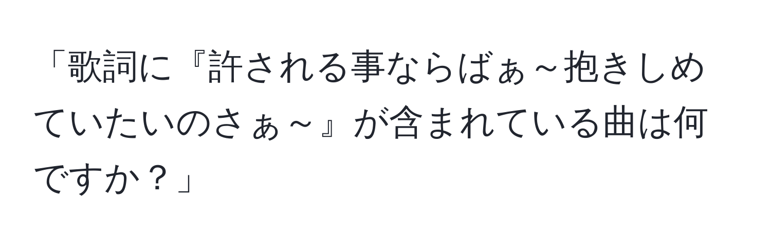 「歌詞に『許される事ならばぁ～抱きしめていたいのさぁ～』が含まれている曲は何ですか？」