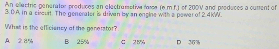 An electric generator produces an electromotive force (e.m.f.) of 200V and produces a current of
3.0A in a circuit. The generator is driven by an engine with a power of 2.4kW.
What is the efficiency of the generator?
A 2.8% B 25% C 28% D 36%