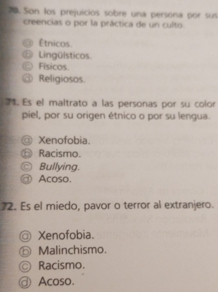 Son los prejuicios sobre una persona por sus
creencias o por la práctica de un culto.
Étnicos.
⑥ Lingüísticos.
Físicos.
@ Religiosos.
1. Es el maltrato a las personas por su color
piel, por su origen étnico o por su lengua.
@ Xenofobia.
⑥ Racismo.
Ⓒ Bullying.
ⓓ Acoso.
2. Es el miedo, pavor o terror al extranjero.
a Xenofobia.
⑥ Malinchismo.
© Racismo.
ⓓ Acoso.