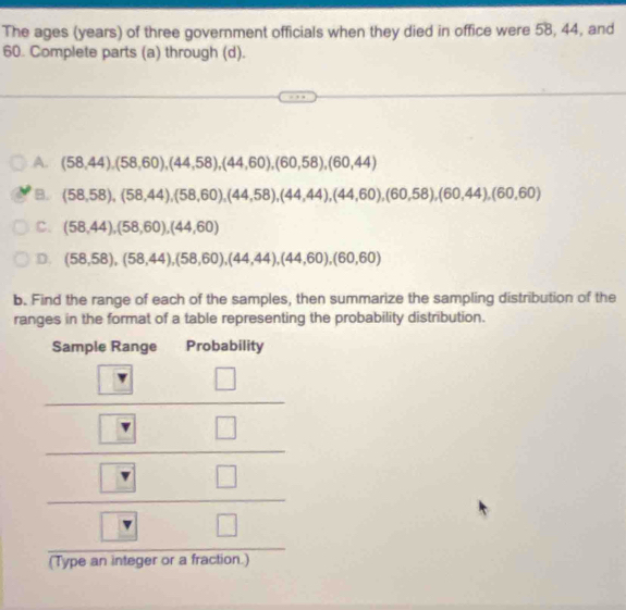 The ages (years) of three government officials when they died in office were 58, 44, and
60. Complete parts (a) through (d).
A. (58,44),(58,60), (44,58), (44,60), (60,58), (60,44)
B. (58,58), (58,44), (58,60), (44,58), (44,44), (44,60), (60,58), (60,44), (60,60)
C. (58,44), (58,60), (44,60)
D. (58,58), (58,44), (58,60), (44,44),(44,60), (60,60)
b. Find the range of each of the samples, then summarize the sampling distribution of the
ranges in the format of a table representing the probability distribution.